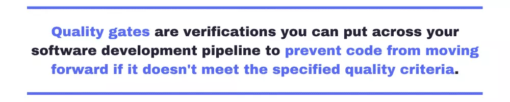 Quality gates are verifications you can put across your software development pipeline to prevent code from moving forward if it doesn't meet the specified quality criteria.