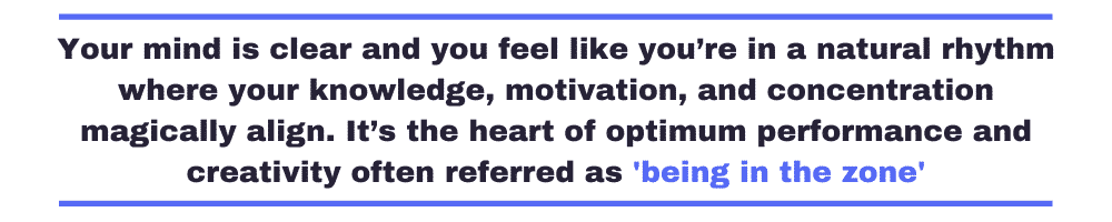 Your mind is clear and you feel like you’re in a natural rhythm where your knowledge, motivation, and concentration magically align. It’s the heart of optimum performance and creativity often referred as 'being in the zone